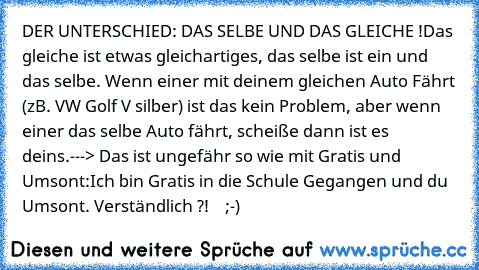 DER UNTERSCHIED: DAS SELBE UND DAS GLEICHE !
Das gleiche ist etwas gleichartiges, das selbe ist ein und das selbe. Wenn einer mit deinem gleichen Auto Fährt (zB. VW Golf V silber) ist das kein Problem, aber wenn einer das selbe Auto fährt, scheiße dann ist es deins.
---> Das ist ungefähr so wie mit Gratis und Umsont:
Ich bin Gratis in die Schule Gegangen und du Umsont. Verständlich ?!    ;-)