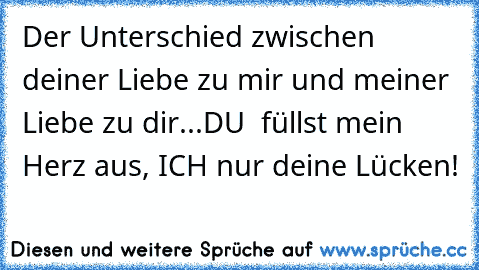 Der Unterschied zwischen deiner Liebe zu mir und meiner Liebe zu dir...DU  füllst mein Herz aus, ICH nur deine Lücken!