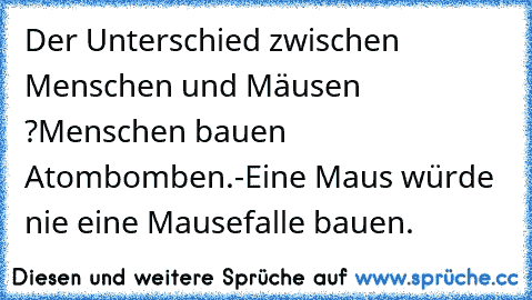 Der Unterschied zwischen Menschen und Mäusen ?
Menschen bauen Atombomben.
-
Eine Maus würde nie eine Mausefalle bauen.