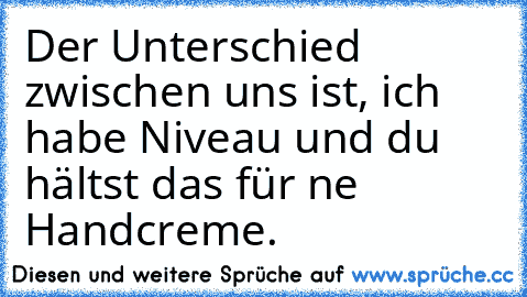 Der Unterschied zwischen uns ist, ich habe Niveau und du hältst das für ne Handcreme.