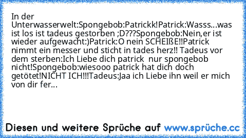 In der Unterwasserwelt:
Spongebob:Patrickk!
Patrick:Wasss...was ist los ist tadeus gestorben ;D???
Spongebob:Nein,er ist wieder aufgewacht:)
Patrick:O nein SCHEIßE!!
Patrick nimmt ein messer und sticht in tades herz!! 
Tadeus vor dem sterben:Ich Liebe dich patrick ♥♥♥ nur spongebob nicht!
Spongebob:wiesooo patrick hat dich doch getötet!NICHT ICH!!!
Tadeus:Jaa ich Liebe ihn weil er mich von dir ...