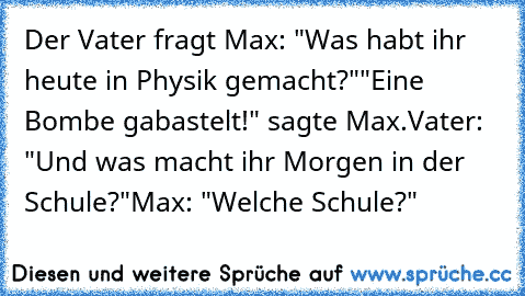 Der Vater fragt Max: "Was habt ihr heute in Physik gemacht?"
"Eine Bombe gabastelt!" sagte Max.
Vater: "Und was macht ihr Morgen in der Schule?"
Max: "Welche Schule?"