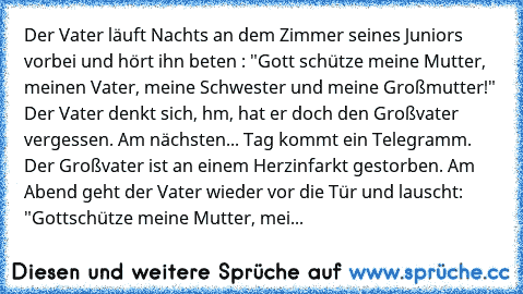 Der Vater läuft Nachts an dem Zimmer seines Juniors vorbei und hört ihn beten : "Gott schütze meine Mutter, meinen Vater, meine Schwester und meine Großmutter!" Der Vater denkt sich, hm, hat er doch den Großvater vergessen. Am nächsten... Tag kommt ein Telegramm. Der Großvater ist an einem Herzinfarkt gestorben. Am Abend geht der Vater wieder vor die Tür und lauscht: "Gottschütze meine Mutter, ...