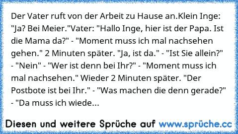 Der Vater ruft von der Arbeit zu Hause an.
Klein Inge: "Ja? Bei Meier."
Vater: "Hallo Inge, hier ist der Papa. Ist die Mama da?" - "Moment muss ich mal nachsehen gehen." 2 Minuten später. "Ja, ist da." - "Ist Sie allein?" - "Nein" - "Wer ist denn bei Ihr?" - "Moment muss ich mal nachsehen." Wieder 2 Minuten später. "Der Postbote ist bei Ihr." - "Was machen die denn gerade?" - "Da muss ich wiede...