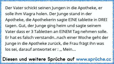 Der Vater schickt seinen Jungen in die Apotheke, er solle ihm Viagra holen. Der Junge stand in der Apotheke, die Apothekerin sagte EINE tablette in DREI tagen. Gut, der Junge ging heim und sagte seinem Vater dass er 3 Tabletten an EINEM Tag nehmen solle. Er hat es falsch verstandn..nach einer Woche geht der Junge in die Apotheke zurück, die Frau frägt ihn was los sei, darauf antwortet er : ,, M...