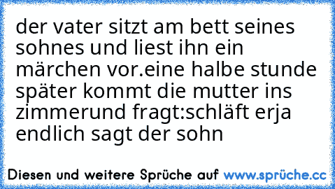 der vater sitzt am bett seines sohnes und liest ihn ein märchen vor.eine halbe stunde später kommt die mutter ins zimmerund fragt:schläft er
ja endlich sagt der sohn