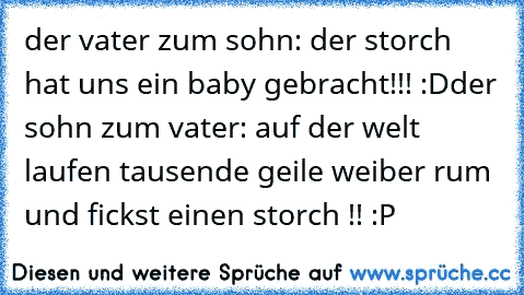 der vater zum sohn: der storch hat uns ein baby gebracht!!! :D
der sohn zum vater: auf der welt laufen tausende geile weiber rum und fickst einen storch !! :P