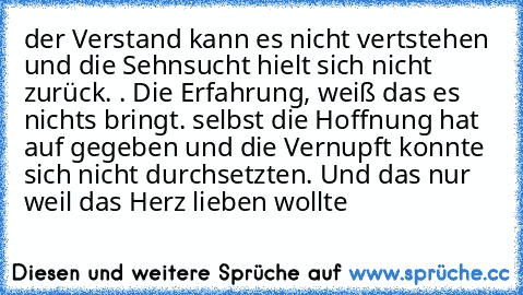 der Verstand kann es nicht vertstehen und die Sehnsucht hielt sich nicht zurück. . Die Erfahrung, weiß das es nichts bringt. selbst die Hoffnung hat auf gegeben und die Vernupft konnte sich nicht durchsetzten. Und das nur weil das Herz lieben wollte ♥