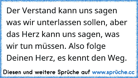 Der Verstand kann uns sagen was wir unterlassen sollen, aber das Herz kann uns sagen, was wir tun müssen. Also folge Deinen Herz, es kennt den Weg.