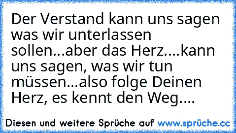 Der Verstand kann uns sagen was wir unterlassen sollen...
aber das Herz....kann uns sagen, was wir tun müssen...
also folge Deinen Herz, es kennt den Weg....