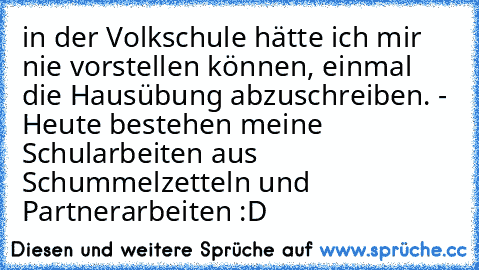 in der Volkschule hätte ich mir nie vorstellen können, einmal die Hausübung abzuschreiben. - Heute bestehen meine Schularbeiten aus Schummelzetteln und Partnerarbeiten :D