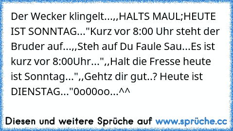 Der Wecker klingelt...
,,HALTS MAUL;HEUTE IST SONNTAG..."
Kurz vor 8:00 Uhr steht der Bruder auf...
,,Steh auf Du Faule Sau...Es ist kurz vor 8:00Uhr..."
,,Halt die Fresse heute ist Sonntag..."
,,Gehtz dir gut..? Heute ist DIENSTAG..."
0o00oo...^^