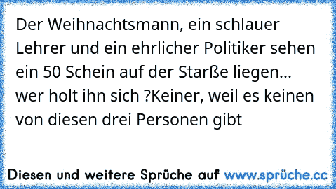 Der Weihnachtsmann, ein schlauer Lehrer und ein ehrlicher Politiker sehen ein 50€ Schein auf der Starße liegen... wer holt ihn sich ?
Keiner, weil es keinen von diesen drei Personen gibt