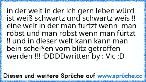 in der welt in der ich gern leben würd ist weiß schwartz und schwartz weis !!  eine welt in der man furtzt wenn  man röbst und man röbst wenn man fürtzt !! und in dieser welt kann kann man bein schei*en vom blitz getroffen werden !!! :DDDD
written by : Vic ;D