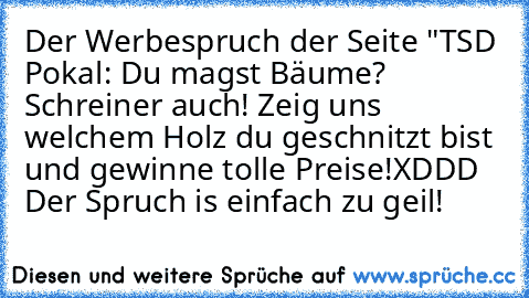 Der Werbespruch der Seite "TSD Pokal: Du magst Bäume? Schreiner auch! Zeig uns welchem Holz du geschnitzt bist und gewinne tolle Preise!
XDDD Der Spruch is einfach zu geil!