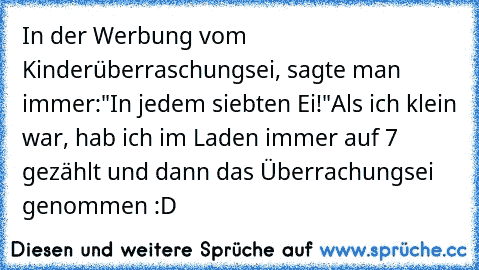 In der Werbung vom Kinderüberraschungsei, sagte man immer:"In jedem siebten Ei!"
Als ich klein war, hab ich im Laden immer auf 7 gezählt und dann das Überrachungsei genommen :D