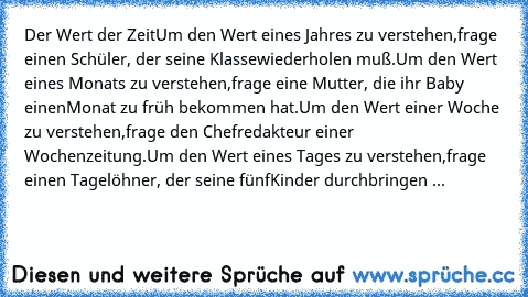 Der Wert der Zeit
Um den Wert eines Jahres zu verstehen,
frage einen Schüler, der seine Klasse
wiederholen muß.
Um den Wert eines Monats zu verstehen,
frage eine Mutter, die ihr Baby einen
Monat zu früh bekommen hat.
Um den Wert einer Woche zu verstehen,
frage den Chefredakteur einer Wochenzeitung.
Um den Wert eines Tages zu verstehen,
frage einen Tagelöhner, der seine fünf
Kinder durchbringen ...