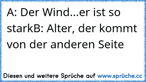 A: Der Wind...er ist so stark
B: Alter, der kommt von der anderen Seite