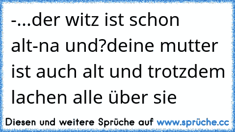 -...der witz ist schon alt
-na und?deine mutter ist auch alt und trotzdem lachen alle über sie