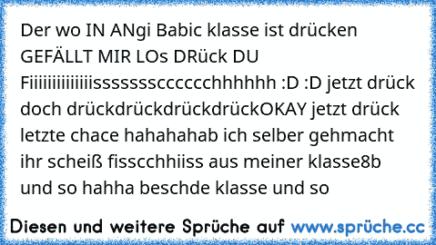 Der wo IN ANgi Babic klasse ist drücken 
GEFÄLLT MIR 
LOs DRück
 DU  Fiiiiiiiiiiiiiissssssscccccchhhhhh :D :D 
jetzt drück doch 
drück
drück
drück
drück
OKAY jetzt drück letzte chace hahaha
hab ich selber gehmacht ihr scheiß fisscchhiiss aus meiner klasse
8b und so hahha beschde klasse und so