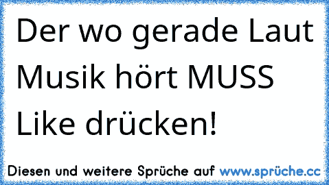 Der wo gerade Laut Musik hört MUSS Like drücken! 