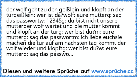 der wolf geht zu den geißlein und klopft an der tür
geißlein: wer ist da?
wolf: eure mutter
g: sag das passwort
w: 12345
g: du bist nicht unsere mutter
der wolf wartet und die mutter kommt und klopft an der tür
g: wer bist du?
m: eure mutter
g: sag das passwort
m: ich liebe euch
sie machen die tür auf am nächsten tag kommt der wolf wieder und klopft
g: wer bist du?
w: eure mutter
g: sag das passwo...