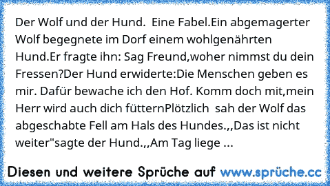 Der Wolf und der Hund.
  Eine Fabel.
Ein abgemagerter Wolf
 begegnete im Dorf einem wohlgenährten Hund.
Er fragte ihn: Sag Freund,woher nimmst du dein Fressen?
Der Hund erwiderte:Die Menschen geben es mir. Dafür bewache ich den Hof. Komm doch mit,mein Herr wird auch dich füttern
Plötzlich  sah der Wolf das abgeschabte Fell am Hals des Hundes.
,,Das ist nicht weiter"
sagte der Hund.
,,Am Tag liege ...