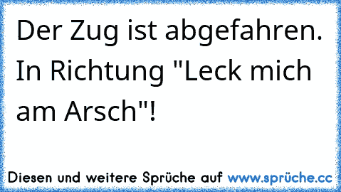 Der Zug ist abgefahren. In Richtung "Leck mich am Arsch"!