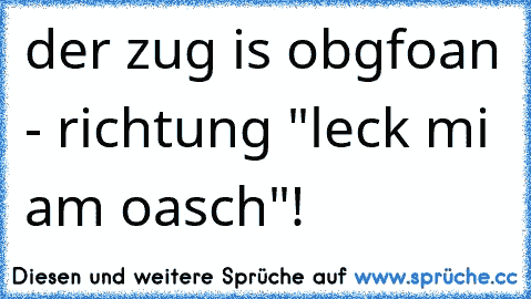 der zug is obgfoan - richtung "leck mi am oasch"!