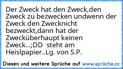 Der Zweck hat den Zweck,
den Zweck zu bezwecken und
wenn der Zweck den Zweck
nicht bezweckt,
dann hat der Zweck
überhaupt keinen Zweck...
;DD  steht am Heislpapier..
Lg. von S.P.