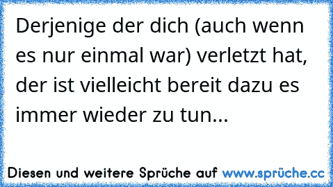 Derjenige der dich (auch wenn es nur einmal war) verletzt hat, der ist vielleicht bereit dazu es immer wieder zu tun...