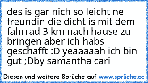 des is gar nich so leicht ne freundin die dicht is mit dem fahrrad 3 km nach hause zu bringen aber ich habs geschafft :D yeaaaaah ich bin gut ;D	
by samantha cari