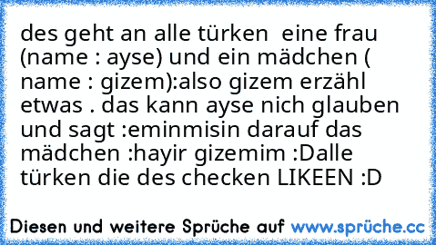 des geht an alle türken 
 eine frau (name : ayse) und
 ein mädchen ( name : gizem)
:also gizem erzähl etwas . das kann ayse nich glauben und sagt :eminmisin 
darauf das mädchen :hayir gizemim :D
alle türken die des checken LIKEEN :D