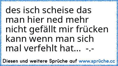 des isch scheise das man hier ned mehr nicht gefällt mir frücken kann wenn man sich mal verfehlt hat...  -.-