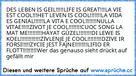 DES LEBEN IS GEIL!!!!!
LIFE IS GREAT!!!
LA VIE EST COOL!!!
HET LEVEN IS COOL!!!!!!!
LA VIDA ES GENIAL!!!!!!
LA VITA E COOL!!!!!!!
NULLA VITAE!!!!!
ZIVOT JE COOL!!!!!!!!
CUOC SONG LA MAT ME!!!!!!!!!
HAYAT GÜZEL!!!!!!!!
DI LEWE IS KOEL!!!!!!!!!!!!!
ZIVLENJE JE COOL!!!!!!!!!
DZIVE IR FORSI!!!!!
ZYCIE JEST FAJNE!!!!!!!!
LIFIO ER FLOTT!!!!!!!!!
Wer das genauso sieht drückt auf gefällt mir