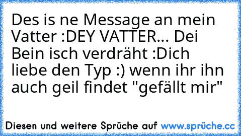 Des is ne Message an mein Vatter :D
EY VATTER... Dei Bein isch verdräht :D
ich liebe den Typ :) wenn ihr ihn auch geil findet "gefällt mir"