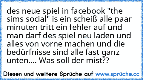 des neue spiel in facebook "the sims social" is ein scheiß alle paar minuten tritt ein fehler auf und man darf des spiel neu laden und alles von vorne machen und die bedürfnisse sind alle fast ganz unten.... Was soll der mist??