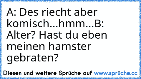 A: Des riecht aber komisch...hmm...
B: Alter? Hast du eben meinen hamster gebraten?