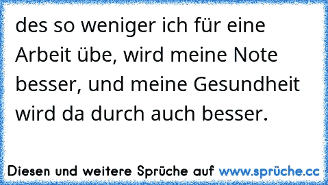 des so weniger ich für eine Arbeit übe, wird meine Note besser, und meine Gesundheit wird da durch auch besser. ♥