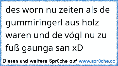 des worn nu zeiten als de gummiringerl aus holz waren und de vögl nu zu fuß gaunga san xD