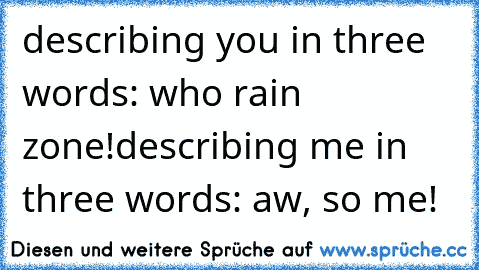 describing you in three words: who rain zone!
describing me in three words: aw, so me!