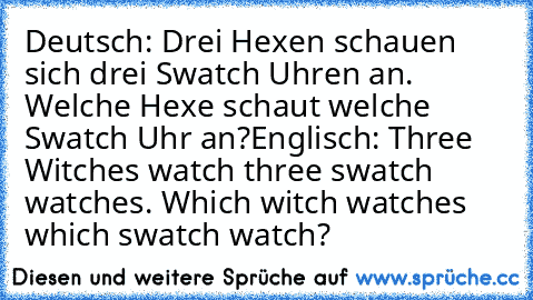 Deutsch: Drei Hexen schauen sich drei Swatch Uhren an. Welche Hexe schaut welche Swatch Uhr an?
Englisch: Three Witches watch three swatch watches. Which witch watches which swatch watch?