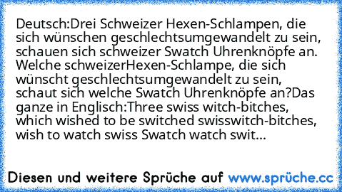 Deutsch:
Drei Schweizer Hexen-Schlampen, die sich wünschen geschlechtsumgewandelt zu sein, schauen sich schweizer Swatch Uhrenknöpfe an. Welche schweizer
Hexen-Schlampe, die sich wünscht geschlechtsumgewandelt zu sein, schaut sich welche Swatch Uhrenknöpfe an?
Das ganze in Englisch:
Three swiss witch-bitches, which wished to be switched swiss
witch-bitches, wish to watch swiss Swatch watch switche...