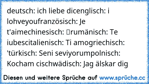 deutsch: ich liebe dic
englisch: i lohveyou
französisch: Je t'aime
chinesisch: 我愛你
rumänisch: Te iubesc
italienisch: Ti amo
griechisch: σ 'αγαπώ
türkisch: Seni seviyorum
polnisch: Kocham cię
schwädisch: Jag älskar dig