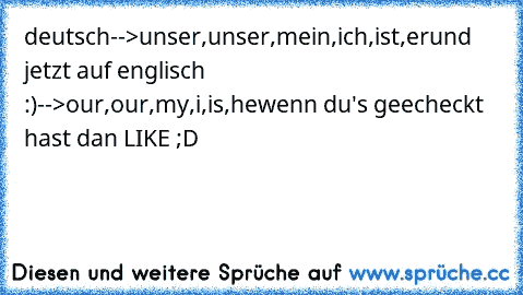 deutsch-->unser,unser,mein,ich,ist,er
und jetzt auf englisch :)
-->our,our,my,i,is,he
wenn du's geecheckt hast dan LIKE ;D