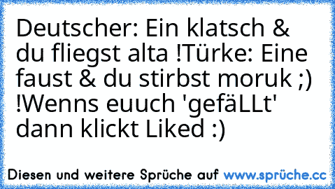 Deutscher: Ein klatsch & du fliegst alta !
Türke: Eine faust & du stirbst moruk ;) !
Wenns euuch 'gefäLLt' dann klickt Liked :) ♥