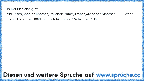 In Deutschland gibt es:
Türken,
Spanier,
Kroaten,
Italiener,
Iraner,
Araber,
Afghaner,
Griechen,
.........
Wenn du auch nicht zu 100% Deutsch bist, Klick " Gefällt mir " :D