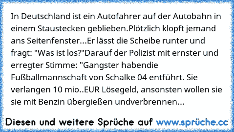 In Deutschland ist ein Autofahrer auf der Autobahn in einem Stau
stecken geblieben.
Plötzlich klopft jemand ans Seitenfenster...
Er lässt die Scheibe runter und fragt: "Was ist los?"
Darauf der Polizist mit ernster und erregter Stimme: "Gangster haben
die Fußballmannschaft von Schalke 04 entführt. Sie verlangen 10 mio..
EUR Lösegeld, ansonsten wollen sie sie mit Benzin übergießen und
verbrennen...