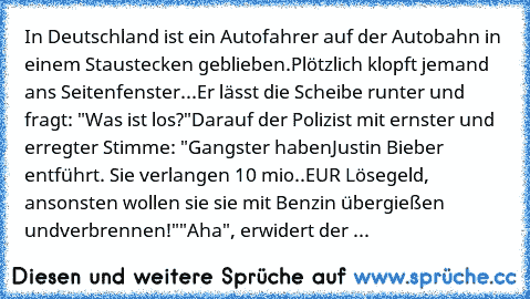 In Deutschland ist ein Autofahrer auf der Autobahn in einem Stau
stecken geblieben.
Plötzlich klopft jemand ans Seitenfenster...
Er lässt die Scheibe runter und fragt: "Was ist los?"
Darauf der Polizist mit ernster und erregter Stimme: "Gangster haben
Justin Bieber entführt. Sie verlangen 10 mio..
EUR Lösegeld, ansonsten wollen sie sie mit Benzin übergießen und
verbrennen!"
"Aha", erwidert der ...