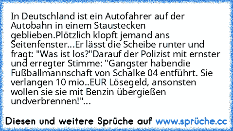 In Deutschland ist ein Autofahrer auf der Autobahn in einem Stau
stecken geblieben.
Plötzlich klopft jemand ans Seitenfenster...
Er lässt die Scheibe runter und fragt: "Was ist los?"
Darauf der Polizist mit ernster und erregter Stimme: "Gangster haben
die Fußballmannschaft von Schalke 04 entführt. Sie verlangen 10 mio..
EUR Lösegeld, ansonsten wollen sie sie mit Benzin übergießen und
verbrennen...